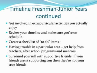 Timeline Freshman-Junior Years
continued
 Get involved in extracurricular activities you actually






enjoy
Review your timeline and make sure you’re on
schedule
Create a checklist of “to do” items
Having trouble in a particular area – get help from
teachers, after school programs and mentors
Surround yourself with supportive friends. If your
friends aren’t supporting you then they’re not your
true friends!

 