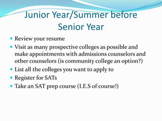 Junior Year/Summer before
Senior Year
 Review your resume
 Visit as many prospective colleges as possible and

make appointments with admissions counselors and
other counselors (is community college an option?)
 List all the colleges you want to apply to
 Register for SATs
 Take an SAT prep course (I.E.S of course!)

 