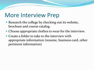 More Interview Prep
 Research the college by checking out its website,

brochure and course catalog.
 Choose appropriate clothes to wear for the interview.
 Create a folder to take to the interview with
appropriate information (resume, business card, other
pertinent information)

 