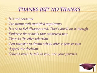 THANKS BUT NO THANKS
   It’s not personal
   Too many well qualified applicants
   It’s ok to feel disappointed- Don’t dwell on it though.
   Embrace the schools that embraced you
   There is life after rejection
   Can transfer to dream school after a year or two
   Appeal the decision
   Schools want to talk to you, not your parents
 