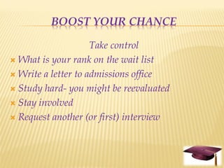BOOST YOUR CHANCE

                     Take control
 What is your rank on the wait list

 Write a letter to admissions office

 Study hard- you might be reevaluated

 Stay involved

 Request another (or first) interview
 