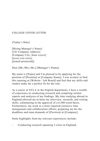 COLLEGE COVER LETTER
[Today’s Date]
[Hiring Manager’s Name]
[341 Company Address]
[Company City, State xxxxx]
[(xxx) xxx-xxxx]
[[email protected]]
Dear [Mr./Mrs./Ms.] [Manager’s Name],
My name is [Name] and I’m pleased to be applying for the
position of [Position] at [Company Name]. I was ecstatic to find
this opening at [Website / Job Board] and feel that my skills and
studies make me a perfect fit for the role.
As a senior at UCLA in the English department, I have a wealth
of experience in conducting research and compiling written
reports and analyses of my findings. My time studying abroad in
England allowed me to hone my interview, research, and writing
skills, culminating in the approval of a 6,500-word thesis.
Furthermore, my work as a tutor required extensive time
management and collaboration efforts, preparing me for the
deadlines and team demands of [Position] at [Company].
Some highlights from my relevant experiences include:
· Conducting research spanning 3 cities in England,
 