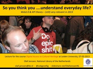 So you think you ….understand everyday life?
                  Web2.0 & API theory – (still) very relevant in 2013




 Lecture for the course Digital Access to Cultural Heritage at Leiden University, 07‐03‐2013

                     Olaf Janssen, National Library of the Netherlands

            olaf.janssen@kb.nl ‐ @ookgezellig ‐ slideshare.net/OlafJanssenNL
 