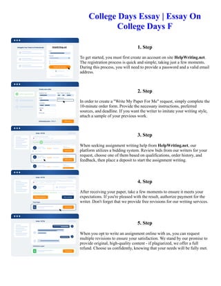College Days Essay | Essay On
College Days F
1. Step
To get started, you must first create an account on site HelpWriting.net.
The registration process is quick and simple, taking just a few moments.
During this process, you will need to provide a password and a valid email
address.
2. Step
In order to create a "Write My Paper For Me" request, simply complete the
10-minute order form. Provide the necessary instructions, preferred
sources, and deadline. If you want the writer to imitate your writing style,
attach a sample of your previous work.
3. Step
When seeking assignment writing help from HelpWriting.net, our
platform utilizes a bidding system. Review bids from our writers for your
request, choose one of them based on qualifications, order history, and
feedback, then place a deposit to start the assignment writing.
4. Step
After receiving your paper, take a few moments to ensure it meets your
expectations. If you're pleased with the result, authorize payment for the
writer. Don't forget that we provide free revisions for our writing services.
5. Step
When you opt to write an assignment online with us, you can request
multiple revisions to ensure your satisfaction. We stand by our promise to
provide original, high-quality content - if plagiarized, we offer a full
refund. Choose us confidently, knowing that your needs will be fully met.
College Days Essay | Essay On College Days F College Days Essay | Essay On College Days F
 