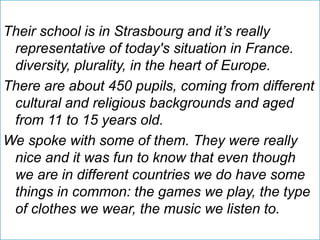 Their school is in Strasbourg and it’s really
representative of today's situation in France.
diversity, plurality, in the heart of Europe.
There are about 450 pupils, coming from different
cultural and religious backgrounds and aged
from 11 to 15 years old.
We spoke with some of them. They were really
nice and it was fun to know that even though
we are in different countries we do have some
things in common: the games we play, the type
of clothes we wear, the music we listen to.
 