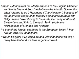 France extends from the Mediterranean to the English Channel
and North Sea and from the Rhine to the Atlantic Ocean. It is
often referred to as L'Hexagone ("The Hexagon") because of
the geometric shape of its territory and shares borders with
Belgium and Luxembourg to the north; Germany northeast;
Switzerland and Italy to the east; Spain south and
micronations of Monaco and Andorra.
It’s one of the largest countries in the European Union it has
around 318,239 inhabitants.
It would be great if we could go and visit it because we find it
really beautiful and we love to get to know it.
 