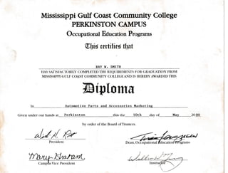 In
Mississlppi Gulf Coast Commtrnity College
PERKINSTON CAT,IPUS
Occupational Education Programs
tllis wrtitiei tbut
RAY W. SUITH
HAS SATTSFA(]TO RI LY COMPLE TED THE R-EQIJIR.EMENTS FOR GRADUATION FROM
MISSISSIPPI GTILF COAST COMMUNITY COLLEGEAND IS HEREBYAWARDEDTHIS
TBtplomE
Automotive Parts and Accessories Marketine
Given under our hands at Perkinston
Presidcnt
this the loth dav of________ MAy_20 OO
by order of the Board ofTrustees.
Tnoru^Naan*
@.rio.*
 