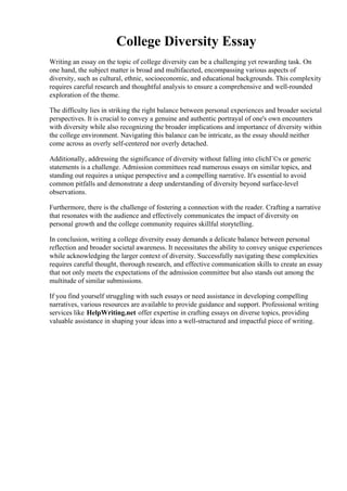 College Diversity Essay
Writing an essay on the topic of college diversity can be a challenging yet rewarding task. On
one hand, the subject matter is broad and multifaceted, encompassing various aspects of
diversity, such as cultural, ethnic, socioeconomic, and educational backgrounds. This complexity
requires careful research and thoughtful analysis to ensure a comprehensive and well-rounded
exploration of the theme.
The difficulty lies in striking the right balance between personal experiences and broader societal
perspectives. It is crucial to convey a genuine and authentic portrayal of one's own encounters
with diversity while also recognizing the broader implications and importance of diversity within
the college environment. Navigating this balance can be intricate, as the essay should neither
come across as overly self-centered nor overly detached.
Additionally, addressing the significance of diversity without falling into clichГ©s or generic
statements is a challenge. Admission committees read numerous essays on similar topics, and
standing out requires a unique perspective and a compelling narrative. It's essential to avoid
common pitfalls and demonstrate a deep understanding of diversity beyond surface-level
observations.
Furthermore, there is the challenge of fostering a connection with the reader. Crafting a narrative
that resonates with the audience and effectively communicates the impact of diversity on
personal growth and the college community requires skillful storytelling.
In conclusion, writing a college diversity essay demands a delicate balance between personal
reflection and broader societal awareness. It necessitates the ability to convey unique experiences
while acknowledging the larger context of diversity. Successfully navigating these complexities
requires careful thought, thorough research, and effective communication skills to create an essay
that not only meets the expectations of the admission committee but also stands out among the
multitude of similar submissions.
If you find yourself struggling with such essays or need assistance in developing compelling
narratives, various resources are available to provide guidance and support. Professional writing
services like HelpWriting.net offer expertise in crafting essays on diverse topics, providing
valuable assistance in shaping your ideas into a well-structured and impactful piece of writing.
College Diversity EssayCollege Diversity Essay
 