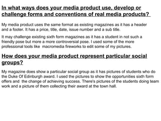 In what ways does your media product use, develop or
challenge forms and conventions of real media products?
My media product uses the same format as existing magazines as it has a header
and a footer. It has a price, title, date, issue number and a sub title.
It may challenge existing sixth form magazines as it has a student in not such a
friendly pose but more a more controversial pose. I used some of the more
professional tools like macromedia fireworks to edit some of my pictures.

How does your media product represent particular social
groups?
My magazine does show a particular social group as it has pictures of students who do
the Duke Of Edinburgh award. I used the pictures to show the opportunities sixth form
offers and the change of achieving success. There's pictures of the students doing team
work and a picture of them collecting their award at the town hall.
 