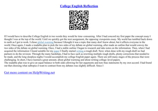 College English Reflection
If I would have to describe College English in two words they would be time–consuming. After I had concord my first paper the concept essay I
thought I was at the top of the world. Until we quickly got the next assignment, the opposing viewpoints essay. My world has tumbled back down
to earth as I got to work. I chose global warming because I thought it was a topic that many don't know about, but it affects everyone in the
world. Once again, I made a readable plan to pick the two sides of my debate on global warming, after made an outline that would convey the
two sides of the debate on global warming. Once, I had a stable outline I began to research and take notes on the information. Then, when I had
acquired the information I found suitable for my paper I finally started writing a rough draft. Next, when done with my rough draft we had
partners to do the revision. Through the many hardships, I had to face such as rewriting multiple rough drafts, plenty corrections that needed to
be made, and the long sleepless nights I would accomplish my college English paper again. There are still many stages of the process that were
challenging. In short, I have learned a great amount, about global warming and about writing college–level papers.
The readable plan was to give an equal balance to both sides allowing for fair arguments and non–bias statements by my own accord. I had found
out that choosing what subtopics I want to contrast from my debates was slightly difficult. Since I
Get more content on HelpWriting.net
 