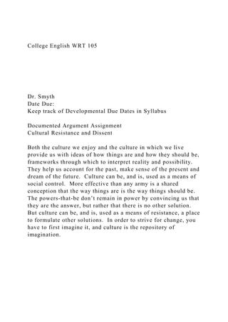 College English WRT 105
Dr. Smyth
Date Due:
Keep track of Developmental Due Dates in Syllabus
Documented Argument Assignment
Cultural Resistance and Dissent
Both the culture we enjoy and the culture in which we live
provide us with ideas of how things are and how they should be,
frameworks through which to interpret reality and possibility.
They help us account for the past, make sense of the present and
dream of the future. Culture can be, and is, used as a means of
social control. More effective than any army is a shared
conception that the way things are is the way things should be.
The powers-that-be don’t remain in power by convincing us that
they are the answer, but rather that there is no other solution.
But culture can be, and is, used as a means of resistance, a place
to formulate other solutions. In order to strive for change, you
have to first imagine it, and culture is the repository of
imagination.
 