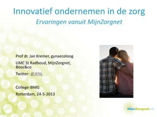 Innovatief ondernemen in de zorg
Ervaringen vanuit MijnZorgnet
Prof dr. Jan Kremer, gynaecoloog
UMC St Radboud, MijnZorgnet,
Booz&co
Twitter: @JKNL
College iBMG
Rotterdam, 24-5-2013
 