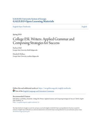 GALILEO, University System of Georgia
GALILEO Open Learning Materials
English Open Textbooks English
Spring 2018
College ESL Writers: Applied Grammar and
Composing Strategies for Success
Barbara Hall
Georgia State University, bhall12@gsu.edu
Elizabeth Wallace
Georgia State University, ewallace3@gsu.edu
Follow this and additional works at: https://oer.galileo.usg.edu/english-textbooks
Part of the English Language and Literature Commons
This Open Textbook is brought to you for free and open access by the English at GALILEO Open Learning Materials. It has been accepted for
inclusion in English Open Textbooks by an authorized administrator of GALILEO Open Learning Materials. For more information, please contact
affordablelearninggeorgia@usg.edu.
Recommended Citation
Hall, Barbara and Wallace, Elizabeth, "College ESL Writers: Applied Grammar and Composing Strategies for Success" (2018). English
Open Textbooks. 14.
https://oer.galileo.usg.edu/english-textbooks/14
 