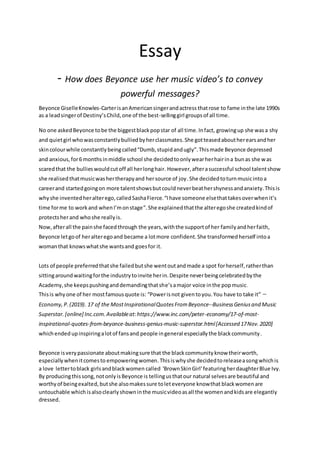 Essay
- How does Beyonce use her music video’s to convey
powerful messages?
Beyonce GiselleKnowles-CarterisanAmericansingerandactress thatrose to fame inthe late 1990s
as a leadsingerof Destiny’sChild,one of the best-sellinggirl groupsof all time.
No one askedBeyonce tobe the biggestblackpopstar of all time.Infact, growingup she wasa shy
and quietgirl whowasconstantlybulliedbyherclassmates.She gotteasedaboutherearsandher
skincolourwhile constantlybeingcalled“Dumb,stupidandugly”.Thismade Beyonce depressed
and anxious,for6 monthsinmiddle school she decidedtoonlywearherhairina bunas she was
scaredthat the bullieswouldcutoff all herlonghair. However, afterasuccessful school talentshow
she realisedthatmusicwashertherapyand hersource of joy.She decidedtoturnmusicintoa
careerand startedgoingon more talentshowsbutcouldneverbeathershynessandanxiety.Thisis
whyshe inventedheralterego,calledSashaFierce.“Ihave someone elsethattakesoverwhenit’s
time forme to workand whenI’monstage”.She explainedthatthe alteregoshe createdkindof
protectsherand whoshe reallyis.
Now,afterall the painshe facedthrough the years,withthe supportof her familyandherfaith,
Beyonce letgoof heralteregoand became a lotmore confident.She transformedherself intoa
womanthat knowswhatshe wantsand goesfor it.
Lots of people preferredthatshe failedbutshe wentoutandmade a spot forherself,ratherthan
sittingaroundwaitingforthe industrytoinvite herin.Despite neverbeingcelebratedbythe
Academy,she keepspushinganddemandingthatshe’samajor voice inthe popmusic.
Thisis whyone of her mostfamousquote is: “Powerisnot giventoyou.You have to take it” –
Economy,P.(2019). 17 of the MostInspirationalQuotesFromBeyonce--BusinessGeniusand Music
Superstar.[online] Inc.com.Availableat:https://www.inc.com/peter-economy/17-of-most-
inspirational-quotes-from-beyonce-business-genius-music-superstar.html[Accessed 17Nov.2020]
whichended upinspiringalotof fansand people ingeneral especiallythe blackcommunity.
Beyonce isverypassionate aboutmakingsure that the black community know theirworth,
especiallywhenitcomesto empoweringwomen.Thisiswhyshe decidedtoreleaseasongwhichis
a love lettertoblack girlsandblackwomen called 'BrownSkinGirl'featuringherdaughterBlue Ivy.
By producingthissong,notonlyisBeyonce is tellingusthatour natural selvesare beautiful and
worthyof beingexalted,butshe alsomakessure toleteveryone knowthat blackwomenare
untouchable whichisalsoclearlyshowninthe musicvideoasall the womenandkidsare elegantly
dressed.
 