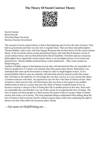 The Theory Of Social Contract Theory
Social Contract
Brian Horvath
Cleveland State University
Business Society Government
The concept of social contract theory is that in the beginning man lived in the state of nature. They
had no government and there was now law to regulate them. There are three main philosophers
Thomas Hobbes, John Locke, and Jean Jacques Rousseau that are best known for the social contract
theory. In the twentieth century moral and political theory with John Rawls Kantian version of
social contract theory and was then followed by David Gaunthier. Feminists and race conscious
philosophers have argued that social contract theory is an incomplete picture of our moral and
political lives. Thomas Hobbes political theory is best understood ... Show more content on
Helpwriting.net ...
Another is Hobbes argues is that humans are not only self interested but they are reasonable; he
believes people have it in them to be rational when they pursue their desires. Rationality is an
instrument that sums up the best means to whatever ends we might happen to have. As we
learned Hobbes believes men are naturally self interested and also rational so then this means
they will listen to the authority of a Sovereign this way they can live in a civil society that shares
a common interests with them. An argument he uses for this is the State of Nature of men. State
of nature is when men are only self interested so they are more or less equal to one another.
Hobbes believes that in a society that runs off a State of Nature would be brutal to live in,
because everyone is always in fear of losing their life to another person in this state. Since men
are reasonable they can find their way out of this society by recognizing the laws of nature. The
laws of nature can show people in a harsh society the means it takes to escape a State of Nature
society and create a civil society. The most important thing to understand when talking about the
laws of nature is that everyone must be willing to pursue peace while also continuing the right to
pursue war only when others do not pursue peace. Being
... Get more on HelpWriting.net ...
 