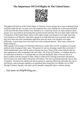 The Importance Of Civil Rights In The United States
Throughout the history of the United States of America, various groups have risen to demand equal
treatment under the law. In many cases the treatment they were seeking was in part pursued based
on the fact that they believed they were entitled to as a American citizen. In many instances these
groups were successful in advocating their position based what they felt were their rights under the
Constitution of the United States. Some of the rights sought were based on civil right, and some
were based on civil liberties. Each time a group or an individual has risen to protect such rights;
they have been met with considerable opposition from the many who interpret such rights
differently. A great many lives have been lost in the continued pursuit
... Show more content on
Helpwriting.net ...
Often groups will leverage civil liberties protections to make their case for acceptance or to gain
political clout to progress their cause. The pursuit of such an advantage means that a decision of
which fundamental value will be used to advance the issue. Some of the values that provide the
best argument are often competing with each other. The Value of Freedom, or complete absence
of restrictions or barriers, is a concept that was relevant during the times of slavery but is in
direct conflict with the concept of order. Order is achieved by erecting restrictions and barriers.
However the very order reduces the purity of Freedom. The most commonly pursued value is that
of equality. The desire for equality has driven groups to organize effectively and make the case to
end slavery, and eventually capitalize on legislation that created the Civil Rights Act of 1964.
Though Freedom, Equality and order can be mutually compatible there is tension among
... Get more on HelpWriting.net ...
 