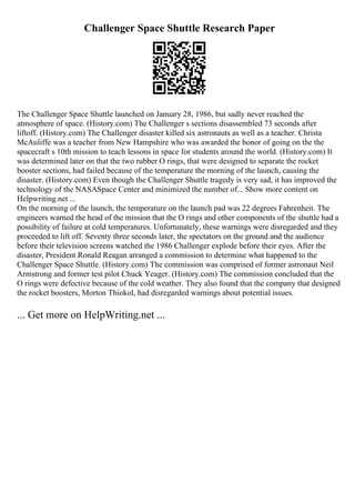 Challenger Space Shuttle Research Paper
The Challenger Space Shuttle launched on January 28, 1986, but sadly never reached the
atmosphere of space. (History.com) The Challenger s sections disassembled 73 seconds after
liftoff. (History.com) The Challenger disaster killed six astronauts as well as a teacher. Christa
McAuliffe was a teacher from New Hampshire who was awarded the honor of going on the the
spacecraft s 10th mission to teach lessons in space for students around the world. (History.com) It
was determined later on that the two rubber O rings, that were designed to separate the rocket
booster sections, had failed because of the temperature the morning of the launch, causing the
disaster. (History.com) Even though the Challenger Shuttle tragedy is very sad, it has improved the
technology of the NASASpace Center and minimized the number of... Show more content on
Helpwriting.net ...
On the morning of the launch, the temperature on the launch pad was 22 degrees Fahrenheit. The
engineers warned the head of the mission that the O rings and other components of the shuttle had a
possibility of failure at cold temperatures. Unfortunately, these warnings were disregarded and they
proceeded to lift off. Seventy three seconds later, the spectators on the ground and the audience
before their television screens watched the 1986 Challenger explode before their eyes. After the
disaster, President Ronald Reagan arranged a commission to determine what happened to the
Challenger Space Shuttle. (History.com) The commission was comprised of former astronaut Neil
Armstrong and former test pilot Chuck Yeager. (History.com) The commission concluded that the
O rings were defective because of the cold weather. They also found that the company that designed
the rocket boosters, Morton Thiokol, had disregarded warnings about potential issues.
... Get more on HelpWriting.net ...
 