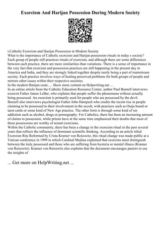 Exorcism And Harijan Possession During Modern Society
t.Catholic Exorcism and Harijan Possession in Modern Society
What is the importance of Catholic exorcism and Harijan possession rituals in today s society?
Each group of people still practices rituals of exorcism, and although there are some differences
between each practice, there are more similarities than variations. There is a sense of importance in
the very fact that exorcism and possession practices are still happening in the present day in
America and India, and they are strongly linked together despite rarely being a part of mainstream
society. Each practice involves ways of healing perceived problems for both groups of people and
mirrors other issues within their respective societies.
In the modern Harijan caste, ... Show more content on Helpwriting.net ...
In an online article from the Catholic Education Resource Center, author Paul Burnell interviews
exorcist Father James LeBar, who explains that people suffer the phenomena without actually
being possessed. An exorcism is primarily used for people who are possessed by the devil.
Burnell also interviews psychologist Father John Hampsch who credits the recent rise in people
claiming to be possessed to their involvement in the occult, with practices such as Ouija board or
tarot cards or some kind of New Age practice. The other form is through some kind of sin
addiction such as alcohol, drugs or pornography. For Catholics, there has been an increasing amount
of claims to possession, while priests have at the same time emphasized their doubts that most of
these possessions are worthy of actual exorcisms.
Within the Catholic community, there has been a change in the exorcism ritual in the past several
years that reflects the influence of dominant scientific thinking. According to an article titled
Exorcism Rite Reformed by Crista Kramer von Reisswitz, this ritual change was made public at a
Vatican conference in 1999 in which Cardinal Medina explained that exorcists must distinguish
between the truly possessed and those who are suffering from hysteria or mental illness (Kramer
von Reisswitz). Kramer von Reisswitz also explains that the document encourages pastors to use
the insights of
... Get more on HelpWriting.net ...
 