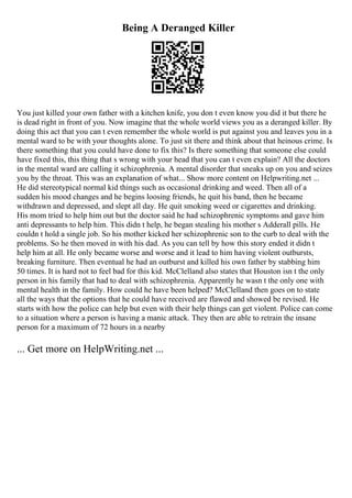 Being A Deranged Killer
You just killed your own father with a kitchen knife, you don t even know you did it but there he
is dead right in front of you. Now imagine that the whole world views you as a deranged killer. By
doing this act that you can t even remember the whole world is put against you and leaves you in a
mental ward to be with your thoughts alone. To just sit there and think about that heinous crime. Is
there something that you could have done to fix this? Is there something that someone else could
have fixed this, this thing that s wrong with your head that you can t even explain? All the doctors
in the mental ward are calling it schizophrenia. A mental disorder that sneaks up on you and seizes
you by the throat. This was an explanation of what... Show more content on Helpwriting.net ...
He did stereotypical normal kid things such as occasional drinking and weed. Then all of a
sudden his mood changes and he begins loosing friends, he quit his band, then he became
withdrawn and depressed, and slept all day. He quit smoking weed or cigarettes and drinking.
His mom tried to help him out but the doctor said he had schizophrenic symptoms and gave him
anti depressants to help him. This didn t help, he began stealing his mother s Adderall pills. He
couldn t hold a single job. So his mother kicked her schizophrenic son to the curb to deal with the
problems. So he then moved in with his dad. As you can tell by how this story ended it didn t
help him at all. He only became worse and worse and it lead to him having violent outbursts,
breaking furniture. Then eventual he had an outburst and killed his own father by stabbing him
50 times. It is hard not to feel bad for this kid. McClelland also states that Houston isn t the only
person in his family that had to deal with schizophrenia. Apparently he wasn t the only one with
mental health in the family. How could he have been helped? McClelland then goes on to state
all the ways that the options that he could have received are flawed and showed be revised. He
starts with how the police can help but even with their help things can get violent. Police can come
to a situation where a person is having a manic attack. They then are able to retrain the insane
person for a maximum of 72 hours in a nearby
... Get more on HelpWriting.net ...
 