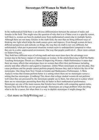 Stereotypes Of Women In Math Essay
In the mathematical field there is an obvious differentiation between the amount of males and
females in the field. This might raise the question of why that is or if there even is a specific reason,
well there is, women are heavily pushed away from mathematical careers due to multiple factors.
Although there are not many females in the math field, the ones that are bring different ways of
thinking into light which helps the math careers grow and improve. Even though women do have
different perspectives and outlooks on things, the way they do math is not very different, but
unfortunately when put in pressured situations women seem to underperform compared to when
they are in a calm, unpressured environment. One way that people could rid of... Show more content
on Helpwriting.net ...
They both have different ways of solving math and men most times have the advantage over
women due to the heavy impact of stereotypes on women. In the article Knowing is Half the Battle:
Teaching Stereotypes Threats as a Means of Improving Women s Math Performance it states that
there are many affects that stereotypes have on women that effect their performance including
anxiety and other affective and cognitive responses. (John) When stereotypes are put into play, they
cause problems and the people cannot perform properly because they start to believe the lies of the
stereotypes. One thing from New Trends in Gender and Mathematics Performance: A Meta
Analysis writes that women perform better in a setting where there are no stereotypes versus a
setting that has stereotypes. (Lindberg) This shows that college student women do not perform
well when they are pressured by the stereotypes people say to them, but when put in a place where
there are no stereotypes pressuring them they do better in their mathematical performance.
Stereotypes are one of the main reasons that females have trouble with competing against males,
because they feel that they are not good enough. Stereotypes are a huge problem when deciding
what to do for a career, but when there is a way to deplete stereotypes it might change the
... Get more on HelpWriting.net ...
 