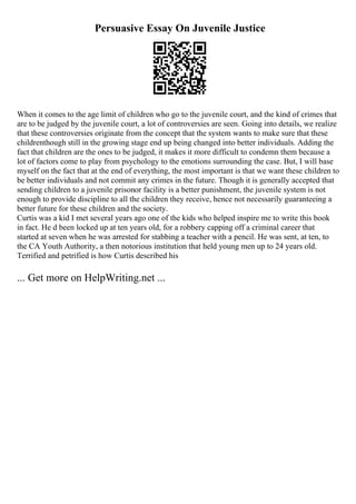 Persuasive Essay On Juvenile Justice
When it comes to the age limit of children who go to the juvenile court, and the kind of crimes that
are to be judged by the juvenile court, a lot of controversies are seen. Going into details, we realize
that these controversies originate from the concept that the system wants to make sure that these
childrenthough still in the growing stage end up being changed into better individuals. Adding the
fact that children are the ones to be judged, it makes it more difficult to condemn them because a
lot of factors come to play from psychology to the emotions surrounding the case. But, I will base
myself on the fact that at the end of everything, the most important is that we want these children to
be better individuals and not commit any crimes in the future. Though it is generally accepted that
sending children to a juvenile prisonor facility is a better punishment, the juvenile system is not
enough to provide discipline to all the children they receive, hence not necessarily guaranteeing a
better future for these children and the society.
Curtis was a kid I met several years ago one of the kids who helped inspire me to write this book
in fact. He d been locked up at ten years old, for a robbery capping off a criminal career that
started at seven when he was arrested for stabbing a teacher with a pencil. He was sent, at ten, to
the CA Youth Authority, a then notorious institution that held young men up to 24 years old.
Terrified and petrified is how Curtis described his
... Get more on HelpWriting.net ...
 