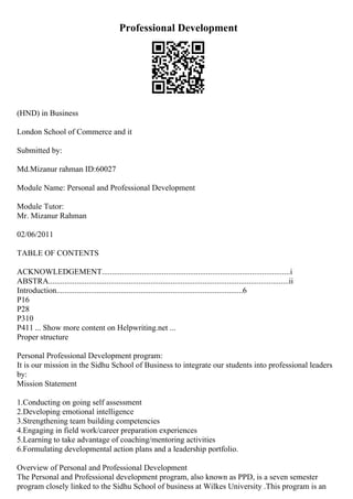 Professional Development
(HND) in Business
London School of Commerce and it
Submitted by:
Md.Mizanur rahman ID:60027
Module Name: Personal and Professional Development
Module Tutor:
Mr. Mizanur Rahman
02/06/2011
TABLE OF CONTENTS
ACKNOWLEDGEMENT..............................................................................................i
ABSTRA........................................................................................................................ii
Introduction.............................................................................................6
P16
P28
P310
P411 ... Show more content on Helpwriting.net ...
Proper structure
Personal Professional Development program:
It is our mission in the Sidhu School of Business to integrate our students into professional leaders
by:
Mission Statement
1.Conducting on going self assessment
2.Developing emotional intelligence
3.Strengthening team building competencies
4.Engaging in field work/career preparation experiences
5.Learning to take advantage of coaching/mentoring activities
6.Formulating developmental action plans and a leadership portfolio.
Overview of Personal and Professional Development
The Personal and Professional development program, also known as PPD, is a seven semester
program closely linked to the Sidhu School of business at Wilkes University .This program is an
 