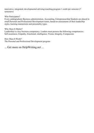 innovative, integrated, developmental advising/coaching program 1 credit per semester (7
semesters)
Who Participates?
Every undergraduate Business administration, Accounting, Entrepreneurship Students are placed in
small Personal and Professional Development teams, based on assessments of their leadership
styles, learning mannerisms and personality types.
Why Does It Matter?
Leadership is a key business competency. Leaders must possess the following competencies:
Self awareness, Empathy, Emotional, intelligence, Vision, Integrity, Compassion
How Does It Work?
The Personal and Professional Development program
... Get more on HelpWriting.net ...
 