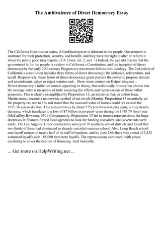 The Ambivalence of Direct Democracy Essay
The California Constitution states, All political power is inherent in the people. Government is
instituted for their protection, security, and benefit, and they have the right to alter or reform it
when the public good may require. (CA Const. art. 2, sect. 1) Indeed, the age old maxim that the
government is for the people is evident in California s Constitution, and the inception of direct
democracyby the early 20th century Progressive movement follows this ideology. The 2nd article of
California s constitution includes three forms of direct democracy: the initiative, referendum, and
recall. Respectively, these forms of direct democracy grant electors the power to propose statutes
and amendments, adopt or reject statutes and... Show more content on Helpwriting.net ...
Direct democracy s initiative sounds appealing in theory, but realistically, history has shown that
the average voter is incapable of truly assessing the effects and repercussions of these ballot
proposals. This is clearly exemplified by Proposition 13, an initiative that, as author Isaac
Martin states, became a nationwide symbol of tax revolt (Martin). Proposition 13 essentially set
the property tax rate to 1% and stated that the assessed value of homes could not exceed the
1975 76 assessed value. This reduced taxes by about 57% (californiataxdata.com), a truly drastic
decrease, which translates to a loss of $7 billion in property taxes during the 1978 79 fiscal year
(McCaffery Bowman, 530). Consequently, Proposition 13 led to intense repercussions; the huge
decreases in finances forced local agencies to look for funding elsewhere, and severe cuts were
made. The Los Angeles Times conducted a survey of 70 southern school districts and found that
two thirds of them had eliminated or sharply curtailed summer school. Also, Long Beach school
sent layoff notices to nearly half of its staff of teachers, and by June 28th there was a total of 3,252
estimated layoffs with 165,000 imminent layoffs. The repercussions continued, with prices
escalating to cover the decline of financing. And ironically,
... Get more on HelpWriting.net ...
 