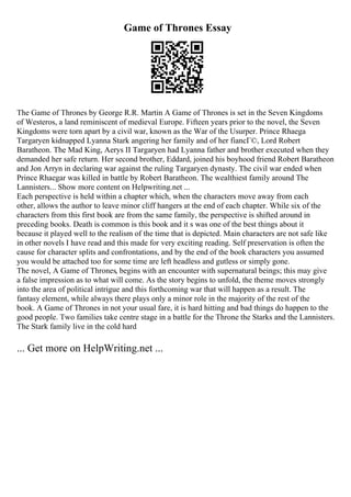 Game of Thrones Essay
The Game of Thrones by George R.R. Martin A Game of Thrones is set in the Seven Kingdoms
of Westeros, a land reminiscent of medieval Europe. Fifteen years prior to the novel, the Seven
Kingdoms were torn apart by a civil war, known as the War of the Usurper. Prince Rhaega
Targaryen kidnapped Lyanna Stark angering her family and of her fiancГ©, Lord Robert
Baratheon. The Mad King, Aerys II Targaryen had Lyanna father and brother executed when they
demanded her safe return. Her second brother, Eddard, joined his boyhood friend Robert Baratheon
and Jon Arryn in declaring war against the ruling Targaryen dynasty. The civil war ended when
Prince Rhaegar was killed in battle by Robert Baratheon. The wealthiest family around The
Lannisters... Show more content on Helpwriting.net ...
Each perspective is held within a chapter which, when the characters move away from each
other, allows the author to leave minor cliff hangers at the end of each chapter. While six of the
characters from this first book are from the same family, the perspective is shifted around in
preceding books. Death is common is this book and it s was one of the best things about it
because it played well to the realism of the time that is depicted. Main characters are not safe like
in other novels I have read and this made for very exciting reading. Self preservation is often the
cause for character splits and confrontations, and by the end of the book characters you assumed
you would be attached too for some time are left headless and gutless or simply gone.
The novel, A Game of Thrones, begins with an encounter with supernatural beings; this may give
a false impression as to what will come. As the story begins to unfold, the theme moves strongly
into the area of political intrigue and this forthcoming war that will happen as a result. The
fantasy element, while always there plays only a minor role in the majority of the rest of the
book. A Game of Thrones in not your usual fare, it is hard hitting and bad things do happen to the
good people. Two families take centre stage in a battle for the Throne the Starks and the Lannisters.
The Stark family live in the cold hard
... Get more on HelpWriting.net ...
 