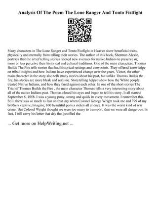 Analysis Of The Poem The Lone Ranger And Tonto Fistfight
Many characters in The Lone Ranger and Tonto Fistfight in Heaven show beneficial traits,
physically and mentally from telling their stories. The author of this book, Sherman Alexie,
portrays that the art of telling stories opened new avenues for native Indians to preserve or,
more or less perceive their historical and cultural traditions. One of the main characters, Thomas
Builds The Fire tells stories that had historical settings and viewpoints. They offered knowledge
on tribal insights and how Indians have experienced change over the years. Victor, the other
main character in the story also tells many stories about his past, but unlike Thomas Builds the
fire, his stories are more bleak and realistic. Storytelling helped show how the White people
treated Native Indians, and how they fared against each other. In one of the short stories The
Trial of Thomas Builds the Fire , the main character Thomas tells a very interesting story about
all of the native Indians past. Thomas closed his eyes and began to tell his story, It all started
September 8, 1858. I was a young pony, strong and quick in every movement. I remember this.
Still, there was so much to fear on that day when Colonel George Wright took me and 799 of my
brothers captive, Imagine, 800 beautiful ponies stolen all at once. It was the worst kind of war
crime. But Colonel Wright thought we were too many to transport, that we were all dangerous. In
fact, I still carry his letter that day that justified the
... Get more on HelpWriting.net ...
 
