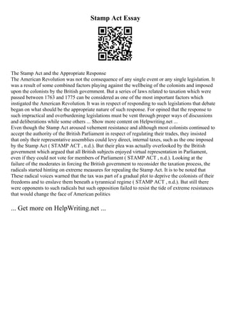 Stamp Act Essay
The Stamp Act and the Appropriate Response
The American Revolution was not the consequence of any single event or any single legislation. It
was a result of some combined factors playing against the wellbeing of the colonists and imposed
upon the colonists by the British government. But a series of laws related to taxation which were
passed between 1763 and 1775 can be considered as one of the most important factors which
instigated the American Revolution. It was in respect of responding to such legislations that debate
began on what should be the appropriate nature of such response. For opined that the response to
such impractical and overburdening legislations must be vent through proper ways of discussions
and deliberations while some others ... Show more content on Helpwriting.net ...
Even though the Stamp Act aroused vehement resistance and although most colonists continued to
accept the authority of the British Parliament in respect of regulating their trades, they insisted
that only their representative assemblies could levy direct, internal taxes, such as the one imposed
by the Stamp Act ( STAMP ACT , n.d.). But their plea was actually overlooked by the British
government which argued that all British subjects enjoyed virtual representation in Parliament,
even if they could not vote for members of Parliament ( STAMP ACT , n.d.). Looking at the
failure of the moderates in forcing the British government to reconsider the taxation process, the
radicals started hinting on extreme measures for repealing the Stamp Act. It is to be noted that
These radical voices warned that the tax was part of a gradual plot to deprive the colonists of their
freedoms and to enslave them beneath a tyrannical regime ( STAMP ACT , n.d.). But still there
were opponents to such radicals but such opposition failed to resist the tide of extreme resistances
that would change the face of American politics
... Get more on HelpWriting.net ...
 