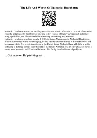 The Life And Works Of Nathaniel Hawthorne
Nathaniel Hawthorne was an outstanding writer from the nineteenth century. He wrote themes that
could be understood by people in his time and today. His use of literary devices such as fantasy,
irony, symbolism, and illusion made his works very entertaining and powerful.
Nathaniel Hawthorne was born on July 4, 1804, in Salem, Massachusetts. Nathaniel Hawthorne s
life was surrounded by the Puritan legacy, he had an early ancestor named William Hathorne, and
he was one of the first people to emigrate to the United States. Nathaniel later added the w to his
last name to distance himself from this side of the family. Nathaniel was an only child, his parent s
names were Nathaniel and Elizabeth Hathorne. The family later had financial problems,
... Get more on HelpWriting.net ...
 
