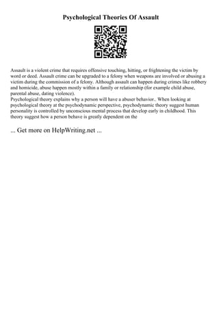 Psychological Theories Of Assault
Assault is a violent crime that requires offensive touching, hitting, or frightening the victim by
word or deed. Assault crime can be upgraded to a felony when weapons are involved or abusing a
victim during the commission of a felony. Although assault can happen during crimes like robbery
and homicide, abuse happen mostly within a family or relationship (for example child abuse,
parental abuse, dating violence).
Psychological theory explains why a person will have a abuser behavior.. When looking at
psychological theory at the psychodynamic perspective, psychodynamic theory suggest human
personality is controlled by unconscious mental process that develop early in childhood. This
theory suggest how a person behave is greatly dependent on the
... Get more on HelpWriting.net ...
 
