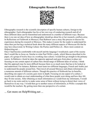 Ethnographic Research Essay
Ethnographic research is the scientific description of specific human cultures, foreign to the
ethnographer. Each ethnographer has his or her own way of conducting research and all of
these different ideas can be transmitted and understood in a number of different ways. Because
there is no one set idea of how an ethnographer should go about his or her research, conflicts arise.
In Reflections on Fieldwork in Morocco, Paul Rabinow uses a story like process to discuss his
experiences during his research in Morocco. This makes it easier for the reader to understand his
ideas then just having a technical book about the many different aspects of Moroccan life that he
may have discovered. In Writing Culture: the Poetics and Politics of... Show more content on
Helpwriting.net ...
Once I had become comfortable with myself and the language I would pick a part of the society
that I would like to focus on. Similar to what Paul Willis s study, which Marcus described in his
paper, of a group of twelve boys in a working class school, I would first go straight to the primary
source. In Rabinow s book he takes the opposite approach and goes from place to place not
focusing on one certain aspect of culture but a broad range of different ideas of society. I think
that this approach may be more difficult because there os so much more that has to be looked at
and understood. For instance, Rabinow must learn two different languages, French and Arabic just
to understand the people around him. Then travel all around Morocco and obtain information on
a numerous amount of different cultures. Though this practice of fieldwork has its benefits,
describing one aspect of a society goes more in depth. Focusing on one aspect of a culture, I
would want to obtain an exact understanding of what these people were doing and how they felt
they fit into society. After obtaining as much information as I could from my informants, I would
go back to my notes and try to make some sense of them without trying to distort their views of
themselves in any way. I would then go to another source of information, in Willis s example this
would be the teachers. By getting more then one perspective of a certain
... Get more on HelpWriting.net ...
 