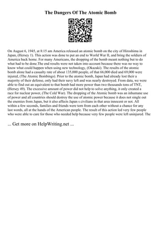The Dangers Of The Atomic Bomb
On August 6, 1945, at 8:15 am America released an atomic bomb on the city of Hiroshima in
Japan, (Hersey 1). This action was done to put an end to World War II, and bring the soldiers of
America back home. For many Americans, the dropping of the bomb meant nothing but to do
what had to be done.The end results were not taken into account because there was no way to
know what could happen when using new technology, (Okazaki). The results of the atomic
bomb alone had a casualty rate of about 135,000 people, of that 66,000 died and 69,000 were
injured, (The Atomic Bombings). Prior to the atomic bomb, Japan had already lost their a
majority of their defense, only had their navy left and was nearly destroyed. From data, we were
able to find out an equivalent to that bomb had more power than two thousands tons of TNT,
(Hersey 49). The excessive amount of power did not help to solve anything, it only created a
race for nuclear power, (The Cold War). The dropping of the Atomic bomb was an inhumane use
of power and all countries should destroy the use of atomic power because it does not single out
the enemies from Japan, but it also affects Japan s civilians in that area innocent or not. All
within a few seconds, families and friends were torn from each other without a chance for any
last words, all at the hands of the American people. The result of this action led very few people
who were able to care for those who needed help because very few people were left uninjured. The
... Get more on HelpWriting.net ...
 