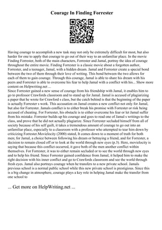Courage In Finding Forrester
Having courage to accomplish a new task may not only be extremely difficult for most, but also
harder for one to apply that courage to go out of their way to an unfamiliar place. In the movie
Finding Forrester, both of the main characters, Forrester and Jamal, portray the idea of courage
throughout the entire movie. Finding Forrester is a classic movie about a forgotten author,
Forrester, and a teenager, Jamal, with a hidden dream. Jamal and Forrester create a special bond
between the two of them through their love of writing. This bond between the two allows for
each of them to gain courage. Through this courage, Jamal is able to share his dream with his
peers and Forrester is able to overcome his fear to help Jamal with a conflict with his... Show more
content on Helpwriting.net ...
Since Forrester gained a new sense of courage from his friendship with Jamal, it enables him to
go to professor Crawfords classroom and to stand up for Jamal. Jamal is accused of plagiarizing
a paper that he wrote for Crawford s class, but the catch behind is that the beginning of the paper
is actually Forrester s work. This accusation on Jamal creates a new conflict not only for Jamal,
but also for Forrester. Jamals conflict is to either break his promise with Forrester or risk being
accused of cheating. For Forrester, his obstacle is to either overcome his fear or let Jamal suffer
from his mistake. Forrester builds up his courage and goes to read one of Jamal s writings to the
class, and prove that he did not actually plagiarize. Since Forrester secluded himself from all of
society because of his self guilt, it takes a tremendous amount of courage to go out into an
unfamiliar place, especially to a classroom with a professor who attempted to tear him down by
criticizing Forrester.Movielocity (2000) stated, It comes down to a moment of truth for both
men; for Jamal, a choice between following his dream or betraying a friend, and for Forrester, a
decision to remain closed off or to look at the world through new eyes (p.3). Here, movielocity is
saying that because this conflict occurred, it gave both of the men another conflict within
themselves. For Forrester, it was to either remain secluded or to see the world through new eyes
and to help his friend. Since Forrester gained confidence from Jamal, it helped him to make the
right decision with his inner conflict and go to Crawfords classroom and see the world through
fresh eyes. Jamal also portrays courage when he transfers to a new private school. Jamals
previous school is a normal public school while this new private school is prestigious. Since this
is a big change in atmosphere, courage plays a key role in helping Jamal make the transfer from
one school to
... Get more on HelpWriting.net ...
 