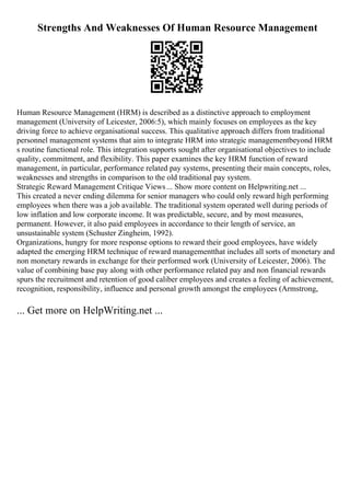 Strengths And Weaknesses Of Human Resource Management
Human Resource Management (HRM) is described as a distinctive approach to employment
management (University of Leicester, 2006:5), which mainly focuses on employees as the key
driving force to achieve organisational success. This qualitative approach differs from traditional
personnel management systems that aim to integrate HRM into strategic managementbeyond HRM
s routine functional role. This integration supports sought after organisational objectives to include
quality, commitment, and flexibility. This paper examines the key HRM function of reward
management, in particular, performance related pay systems, presenting their main concepts, roles,
weaknesses and strengths in comparison to the old traditional pay system.
Strategic Reward Management Critique Views... Show more content on Helpwriting.net ...
This created a never ending dilemma for senior managers who could only reward high performing
employees when there was a job available. The traditional system operated well during periods of
low inflation and low corporate income. It was predictable, secure, and by most measures,
permanent. However, it also paid employees in accordance to their length of service, an
unsustainable system (Schuster Zingheim, 1992).
Organizations, hungry for more response options to reward their good employees, have widely
adapted the emerging HRM technique of reward managementthat includes all sorts of monetary and
non monetary rewards in exchange for their performed work (University of Leicester, 2006). The
value of combining base pay along with other performance related pay and non financial rewards
spurs the recruitment and retention of good caliber employees and creates a feeling of achievement,
recognition, responsibility, influence and personal growth amongst the employees (Armstrong,
... Get more on HelpWriting.net ...
 