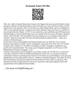 Economic Issues Of Nike
Nike, Inc. which is based in Beaverton, Oregon is the biggest and most successful brand in retail
and sports. (History of Nike KicksOnFire.com).The brand is so successful that it holds over 60%
market share in the industry. Nike was first known as Blue Ribbon Sports and was established in
1964. It was originally deal by a Japanese shoe maker Onitsuka Tiger (now known as ASICS). It
only formally become NikeInc. in 1971. It was started by a track and field coach, Bill Bowerman
and Phil Knight, a runner from Portland who was enrolled in the University of Oregon. (Business
Insider, 2014) Till date, The Nike Global team has employees in six continents and around 53
countries. They have more than 750 stores around the globe (Company Profile ... Show more
content on Helpwriting.net ...
Social factors such as demographics and lifestyle impacts the way Nike Inc runs its current
business and set plans for future visions. In Singapore, dated June 2014, there were 3.87 million
residents with a number of 3.34 million of Singapore residents. Singapore s population saw a
growth and it remained stable. The average age in Singapore population is at 38 years in 2013.
(Department Of Statistics Singapore, n.d.).
Lifestyle of the people living in Singapore as well plays a huge role for Nike Inc. As said by Dr
Amy Khor, Minister of State for Health and Manpower for the Asia s Ist Annual Invitational
Leadership Conference and Educational Initiative for Food Service and Healthcare, more and more
Singaporeans are becoming health conscious . (Ministry of Health Singapore, November 28, 2012).
Diet and health are getting more apparent and the demand for fitness clubs are going up. This
demand gave Nike an opportunity to create more awareness on the sports apparels, shoes and
equipment that will complement their healthy
... Get more on HelpWriting.net ...
 