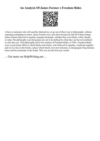 An Analysis Of James Farmer s Freedom Rides
A hero is someone who will sacrifice themselves, or go out of their way to help people, without
expecting something in return. James Farmer was a true hero because he did all of these things.
James Farmer believed in equality amongst all people, whether they were black, white, female,
or male. His philosophy was that people are not to be defined by what they are but to be defined
as who they are. This philosophy led to the creation of Freedom Rides, in 1961. Freedom Rides
were a nonviolent effort in which blacks and whites, who believed in equality, would get together
and sit on a bus in the South, a place where blacks were not welcome, to desegregate long distance
buses and bus terminals in the South. This was not the first non violent
... Get more on HelpWriting.net ...
 