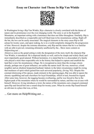 Essay on Character And Theme In Rip Van Winkle
In Washington Irving s Rip Van Winkle, Rip s character is closely correlated with the theme of
nature and its prominence over the ever changing world. The story is set in the Kaatskill
Mountains, an important setting with a luminance that does not falter throughout. Similarly, Rip is
immediately described as a respectable and well liked man in his mountainous setting. Right off
the bat, the two can be easily associated. The magical elements in the story cause Rip to fall
asleep for twenty years, and upon waking, he is in a world completely changed by the progression
of time. However, despite the extreme alterations, only Rip and the nature that he is so familiar
with are able to prevail, remaining ultimately unaffected by the... Show more content on
Helpwriting.net ...
Almost as soon as the grand setting is told, the designation of the story itself, the character Rip
Van Winkle, is introduced. He is depicted ideally as well, said to be simple and widely liked, and
most importantly good natured. Without hesitation, it is stated that he is a descendant of a family
who played a more than respectable role in the history that helped to capture and establish the
land that is now his mountainous village. He is recognized as more than the average citizen
already, perhaps one of great influence, not unlike the nature itself. He was, moreover, a kind
neighbor and an obedient henpecked husband. Indeed, to the latter circumstance might be owing
that meekness of spirit which gained him such universal popularity, (Irving 702). Despite this
constant distressing of his spouse, made eminent in the opening pages, Rip was able to ignore the
chronic squabbling and seek elsewhere for loyal friendships, which in turn, boosted his regard.
After some time, however, the nagging became overbearing, and he was forced to flee to the
highest peak of the mountains where he would be surrounded by nature, and thus was at ease with
himself. However, Irving introduces a twist; the nature of the mountains cast a magical command
upon Rip and forced him into a sound sleep for twenty years. When he awoke Rip found himself
an old man in a place that was, at first,
... Get more on HelpWriting.net ...
 