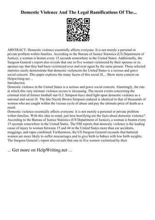 Domestic Violence And The Legal Ramifications Of The...
ABSTRACT: Domestic violence essentially affects everyone. It is not merely a personal or
private problem within families. According to the Bureau of Justice Statistics (US Department of
Justice), a woman is beaten every 15 seconds somewhere in the United States. Additionally, the
Surgeon General s report also reveals that one in five women victimized by their spouses or ex
spouses say that they had been victimized over and over again by the same person. These selected
statistics easily demonstrate that domestic violencein the United States is a serious and grave
social concern. This paper explores the many facets of this social ill,... Show more content on
Helpwriting.net ...
Introduction
Domestic violence in the United States is a serious and grave social concern. Alarmingly, the rate
at which this very intimate violence occurs is increasing. The recent events concerning the
criminal trial of former football star O.J. Simpson have shed light upon domestic violence as a
national and social ill. The fate Nicole Brown Simpson endured is identical to that of thousands of
women who are caught within the vicious cycle of abuse and pay the ultimate price of death as a
result.
Domestic violence essentially affects everyone. It is not merely a personal or private problem
within families. With this idea in mind, just how horrifying are the facts about domestic violence?
According to the Bureau of Justice Statistics (US Department of Justice), a woman is beaten every
15 seconds somewhere in the United States. The FBI reports that domestic violence is the leading
cause of injury to women between 15 and 44 in the United States more than car accidents,
muggings, and rapes combined. Furthermore, the US Surgeon General recounts that battered
women are more likely to suffer miscarriages and to give birth to babies with low birth weights.
The Surgeon General s report also reveals that one in five women victimized by their
... Get more on HelpWriting.net ...
 