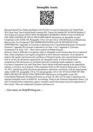 Intangible Assets
Research Based Case Study and Report (ACCG224) Cervantes Corporation Ltd. South Perth,
WA Clean Seas Tuna Limited South Australia BY: Jiamei Gu Student ID: 42184169 October 2,
2012 Table of Contents EXECUTIVE SUMMARY3 INTRODUCTION4 EVALUATION OF
THE DISCLOSURES OF SELECTED COMPANIES5 Disclosures on Intangible Assets5
Compliance with AASB 138, Paragraphs 118 to 123 and 126 to 1286 Differences in Disclosures
Between the Two Companies7 RECOMMENDATIONS9 LIST OF REFERENCES10
APPENDICES11 Appendix A Cervantes Corporation Ltd. Consolidated Statement of Financial
Position11 Appendix B Cervantes Corporation Ltd. Note 1 (i)11 Appendix C Cervantes
Corporation Ltd. Note 1312... Show more content on Helpwriting.net ...
However, there is difficulty in assigning values to intangible assets because they have no physical
form. Some companies even neglect recognition in their financial statements. In an attempt to
improve the quality and increase the usefulness of financial reports, this research based case study
aims to review the disclosure requirements for intangible assets. It will be based on the
comparison of the disclosures of Australian Securities Exchange listed companies, namely,
Cervantes Corporation Ltd. and Clean Seas Tuna Limited, both participating in the aquaculture
industry. It involves an evaluation of the companies Notes to the Financial Statements as of June
30, 2012, identifying all the disclosures presented to determine consistency with the requirements
under AASB 138, paragraphs 118 to 123 and paragraphs 126 to 128. EVALUATION OF THE
DISCLOSURES OF SELECTED COMPANIES Disclosures on Intangible Assets The
Consolidated Statement of Financial Position as of June 30, 2012 of Cervantes Corporation Ltd.
reported intangible assets of $188,670. Accordingly, Notes to the Financial Statements (Notes 1 (i)
and 13) disclosed the composition, nature, valuation, useful life and provision for impairment of
these assets. These are composed of licenses and leases on
... Get more on HelpWriting.net ...
 