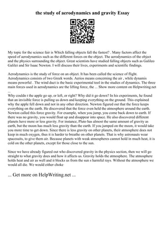 the study of aerodynamics and gravity Essay
My topic for the science fair is Which falling objects fall the fastest? . Many factors affect the
speed of aerodynamics such as the different forces on the object. The aerodynamics of the object
and the physics surrounding the object. Great scientists have studied falling objects such as Galileo
Galilei and Sir Isaac Newton. I will discuss their lives, experiments and scientific findings.
Aerodynamics is the study of force on an object. It has been called the science of flight.
Aerodynamics consists of two Greek words. Aerios means concerning the air , while dynamis
means powerful . The wind duct is the basic experimental tool in the studies of dynamics. The three
main forces used in aerodynamics are the lifting force, the ... Show more content on Helpwriting.net
...
Why couldn t the apple go up, or left, or right? Why did it go down? In his experiments, he found
that an invisible force is pulling us down and keeping everything on the ground. This explained
why the apple fell down and not in any other direction. Newton figured out that the force keeps
everything on the earth. He discovered that the force even held the atmosphere around the earth.
Newton called this force gravity. For example, when you jump, you come back down to earth. If
there was no gravity, you would float up and disappear into space. He also discovered different
planets have more or less gravity. For instance, Pluto has almost the same amount of gravity as
earth, but the moon has much less gravity than the earth. If you jumped on the moon, it would take
you more time to get down. Since there is less gravity on other planets, their atmosphere does not
keep in much oxygen, thus it is harder to breathe on other planets. That is why astronauts wear
spacesuits, to give them air. Because planets with weak atmospheres cannot hold in much heat, it is
cold on the other planets, except for those close to the sun.
Since we have already figured out who discovered gravity in the physics section, then we will go
straight to what gravity does and how it affects us. Gravity holds the atmosphere. The atmosphere
holds heat and air as well and it blocks us from the sun s harmful rays. Without the atmosphere we
would all die. We would either choke
... Get more on HelpWriting.net ...
 