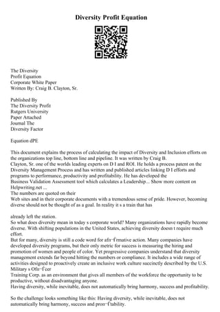 Diversity Profit Equation
The Diversity
Profit Equation
Corporate White Paper
Written By: Craig B. Clayton, Sr.
Published By
The Diversity Profit
Rutgers University
Paper Attached
Journal The
Diversity Factor
Equation dPE
This document explains the process of calculating the impact of Diversity and Inclusion efforts on
the organizations top line, bottom line and pipeline. It was written by Craig B.
Clayton, Sr. one of the worlds leading experts on D I and ROI. He holds a process patent on the
Diversity Management Process and has written and published articles linking D I efforts and
programs to performance, productivity and profitability. He has developed the
Business Validation Assessment tool which calculates a Leadership... Show more content on
Helpwriting.net ...
The numbers are quoted on their
Web sites and in their corporate documents with a tremendous sense of pride. However, becoming
diverse should not be thought of as a goal. In reality it s a train that has
already left the station.
So what does diversity mean in today s corporate world? Many organizations have rapidly become
diverse. With shifting populations in the United States, achieving diversity doesn t require much
effort.
But for many, diversity is still a code word for afп¬Ѓrmative action. Many companies have
developed diversity programs, but their only metric for success is measuring the hiring and
promotion of women and people of color. Yet progressive companies understand that diversity
management extends far beyond hitting the numbers or compliance. It includes a wide range of
activities designed to proactively create an inclusive work culture succinctly described by the U.S.
Military s Ofп¬Ѓcer
Training Corp. as an environment that gives all members of the workforce the opportunity to be
productive, without disadvantaging anyone.
Having diversity, while inevitable, does not automatically bring harmony, success and profitability.
So the challenge looks something like this: Having diversity, while inevitable, does not
automatically bring harmony, success and proп¬Ѓtability.
 