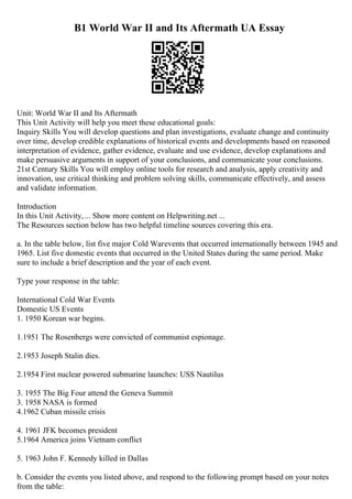 B1 World War II and Its Aftermath UA Essay
Unit: World War II and Its Aftermath
This Unit Activity will help you meet these educational goals:
Inquiry Skills You will develop questions and plan investigations, evaluate change and continuity
over time, develop credible explanations of historical events and developments based on reasoned
interpretation of evidence, gather evidence, evaluate and use evidence, develop explanations and
make persuasive arguments in support of your conclusions, and communicate your conclusions.
21st Century Skills You will employ online tools for research and analysis, apply creativity and
innovation, use critical thinking and problem solving skills, communicate effectively, and assess
and validate information.
Introduction
In this Unit Activity,... Show more content on Helpwriting.net ...
The Resources section below has two helpful timeline sources covering this era.
a. In the table below, list five major Cold Warevents that occurred internationally between 1945 and
1965. List five domestic events that occurred in the United States during the same period. Make
sure to include a brief description and the year of each event.
Type your response in the table:
International Cold War Events
Domestic US Events
1. 1950 Korean war begins.
1.1951 The Rosenbergs were convicted of communist espionage.
2.1953 Joseph Stalin dies.
2.1954 First nuclear powered submarine launches: USS Nautilus
3. 1955 The Big Four attend the Geneva Summit
3. 1958 NASA is formed
4.1962 Cuban missile crisis
4. 1961 JFK becomes president
5.1964 America joins Vietnam conflict
5. 1963 John F. Kennedy killed in Dallas
b. Consider the events you listed above, and respond to the following prompt based on your notes
from the table:
 