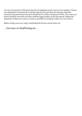 You are a newscaster in 1965 given the task of explaining recent events to your audience. Choose
one international event from the Cold War and one US event from the domestic arena that
occurred in the period from the end of World War II (1945) to the present (1965). The events you
choose should be ones that you believe had the biggest effects on the time period. Explain the
importance of these two events as clearly as possible by including evidence for your choices.
Before writing your news script, read through the Process section below for
... Get more on HelpWriting.net ...
 