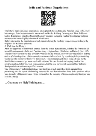 India and Pakistan Negotiations
There have been numerous negotiations taken place between India and Pakistan since 1947. They
have ranged from inconsequential issues such as Border Railway Crossing and Time Tables to
highly disputatious ones like National Security interests including Nuclear Confidence building
measures and to the highly infamous Kashmirissue.
Before discussing the negotiations which occurred over the Kashmir issue, we need to know the
origin of the Kashmir problem!
A Walk into the History
After the departure of the British Empire from the Indian Subcontinent, it led to the formation of
two different countries India and Pakistan along religious lines (Hinduism and Islam). (Kux, 87)
These two new dominions had around 650 states run by princes. Theoretically these states had the
option of choosing either of the countries or remain independent. By remaining independent they
would have let monarchy leap over democracy. These independent states were advised by the
British Government to get associated with either of the two dominions keeping in view the
geographical and other relevant considerations, for the sole purpose of securing their defence,
foreign relations and other specified matters.
One of these newly independent states was Kashmir, which according to its geographical
positioning had the option of choosing either of the two dominions but there lied a problem which
was, the ruler of Kashmir was a Hindu believer but the majority of the population in Kashmir was
Muslim. Being
... Get more on HelpWriting.net ...
 
