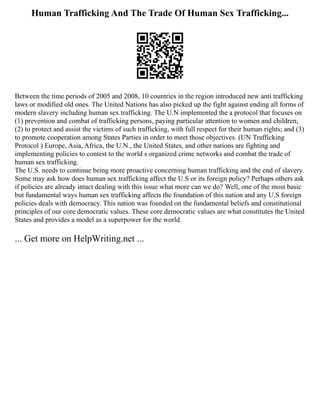 Human Trafficking And The Trade Of Human Sex Trafficking...
Between the time periods of 2005 and 2008, 10 countries in the region introduced new anti trafficking
laws or modified old ones. The United Nations has also picked up the fight against ending all forms of
modern slavery including human sex trafficking. The U.N implemented the a protocol that focuses on
(1) prevention and combat of trafficking persons, paying particular attention to women and children;
(2) to protect and assist the victims of such trafficking, with full respect for their human rights; and (3)
to promote cooperation among States Parties in order to meet those objectives. (UN Trafficking
Protocol ) Europe, Asia, Africa, the U.N., the United States, and other nations are fighting and
implementing policies to contest to the world s organized crime networks and combat the trade of
human sex trafficking.
The U.S. needs to continue being more proactive concerning human trafficking and the end of slavery.
Some may ask how does human sex trafficking affect the U.S or its foreign policy? Perhaps others ask
if policies are already intact dealing with this issue what more can we do? Well, one of the most basic
but fundamental ways human sex trafficking affects the foundation of this nation and any U.S foreign
policies deals with democracy. This nation was founded on the fundamental beliefs and constitutional
principles of our core democratic values. These core democratic values are what constitutes the United
States and provides a model as a superpower for the world.
... Get more on HelpWriting.net ...
 