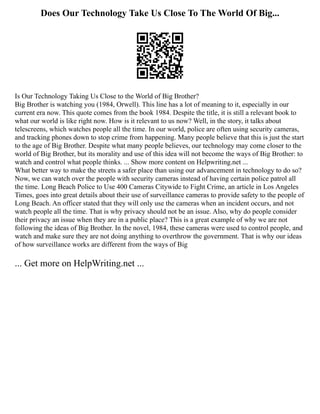 Does Our Technology Take Us Close To The World Of Big...
Is Our Technology Taking Us Close to the World of Big Brother?
Big Brother is watching you (1984, Orwell). This line has a lot of meaning to it, especially in our
current era now. This quote comes from the book 1984. Despite the title, it is still a relevant book to
what our world is like right now. How is it relevant to us now? Well, in the story, it talks about
telescreens, which watches people all the time. In our world, police are often using security cameras,
and tracking phones down to stop crime from happening. Many people believe that this is just the start
to the age of Big Brother. Despite what many people believes, our technology may come closer to the
world of Big Brother, but its morality and use of this idea will not become the ways of Big Brother: to
watch and control what people thinks. ... Show more content on Helpwriting.net ...
What better way to make the streets a safer place than using our advancement in technology to do so?
Now, we can watch over the people with security cameras instead of having certain police patrol all
the time. Long Beach Police to Use 400 Cameras Citywide to Fight Crime, an article in Los Angeles
Times, goes into great details about their use of surveillance cameras to provide safety to the people of
Long Beach. An officer stated that they will only use the cameras when an incident occurs, and not
watch people all the time. That is why privacy should not be an issue. Also, why do people consider
their privacy an issue when they are in a public place? This is a great example of why we are not
following the ideas of Big Brother. In the novel, 1984, these cameras were used to control people, and
watch and make sure they are not doing anything to overthrow the government. That is why our ideas
of how surveillance works are different from the ways of Big
... Get more on HelpWriting.net ...
 