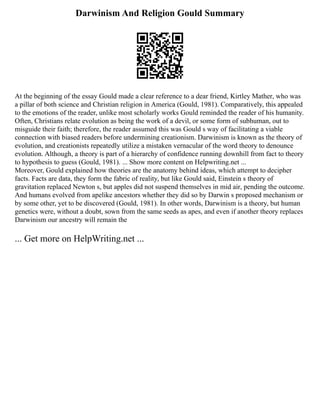 Darwinism And Religion Gould Summary
At the beginning of the essay Gould made a clear reference to a dear friend, Kirtley Mather, who was
a pillar of both science and Christian religion in America (Gould, 1981). Comparatively, this appealed
to the emotions of the reader, unlike most scholarly works Gould reminded the reader of his humanity.
Often, Christians relate evolution as being the work of a devil, or some form of subhuman, out to
misguide their faith; therefore, the reader assumed this was Gould s way of facilitating a viable
connection with biased readers before undermining creationism. Darwinism is known as the theory of
evolution, and creationists repeatedly utilize a mistaken vernacular of the word theory to denounce
evolution. Although, a theory is part of a hierarchy of confidence running downhill from fact to theory
to hypothesis to guess (Gould, 1981). ... Show more content on Helpwriting.net ...
Moreover, Gould explained how theories are the anatomy behind ideas, which attempt to decipher
facts. Facts are data, they form the fabric of reality, but like Gould said, Einstein s theory of
gravitation replaced Newton s, but apples did not suspend themselves in mid air, pending the outcome.
And humans evolved from apelike ancestors whether they did so by Darwin s proposed mechanism or
by some other, yet to be discovered (Gould, 1981). In other words, Darwinism is a theory, but human
genetics were, without a doubt, sown from the same seeds as apes, and even if another theory replaces
Darwinism our ancestry will remain the
... Get more on HelpWriting.net ...
 